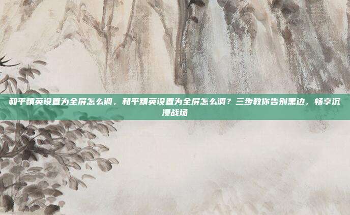 和平精英设置为全屏怎么调,和平精英设置为全屏怎么调?三步教你告别黑边,畅享沉浸战场