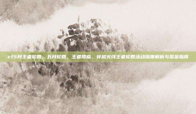 cf5月王者轮回,五月轮回,王者降临,穿越火线王者轮回活动深度解析与氪金指南