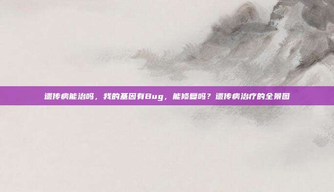 遗传病能治吗,我的基因有Bug,能修复吗?遗传病治疗的全景图