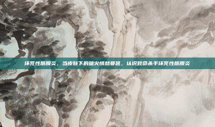 坏死性筋膜炎,当皮肤下的暗火悄然蔓延,认识致命杀手坏死性筋膜炎