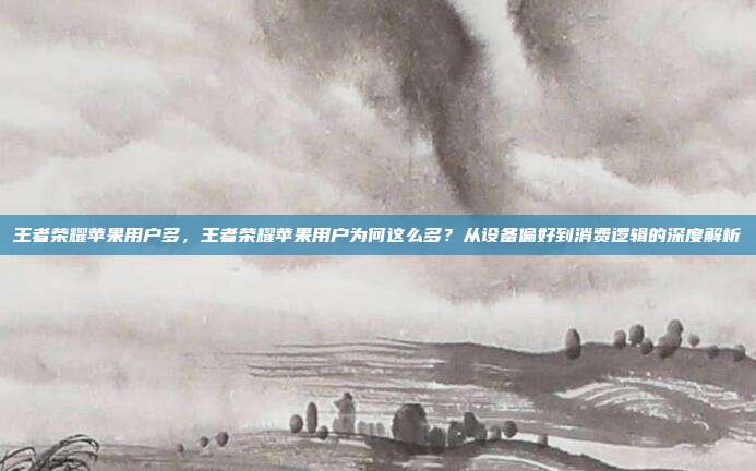 王者荣耀苹果用户多,王者荣耀苹果用户为何这么多?从设备偏好到消费逻辑的深度解析
