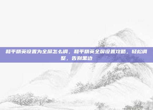 和平精英设置为全屏怎么调,和平精英全屏设置攻略,轻松调整,告别黑边