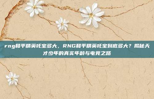 rng和平精英吒宝多大,RNG和平精英吒宝到底多大?揭秘天才少年的真实年龄与电竞之路