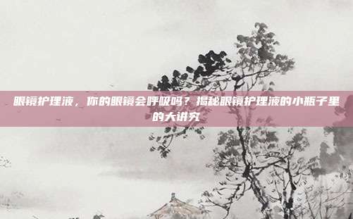 眼镜护理液,你的眼镜会呼吸吗?揭秘眼镜护理液的小瓶子里的大讲究