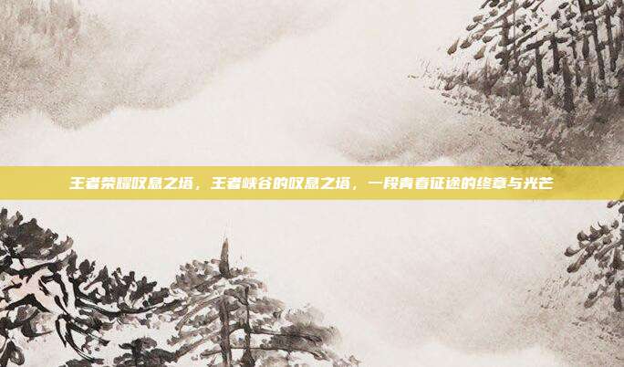 王者荣耀叹息之塔,王者峡谷的叹息之塔,一段青春征途的终章与光芒