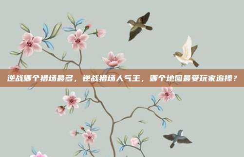 逆战哪个猎场最多,逆战猎场人气王,哪个地图最受玩家追捧?