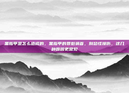 黑指甲是怎么造成的,黑指甲的罪魁祸首,别总怪撞伤,这几种原因更常见