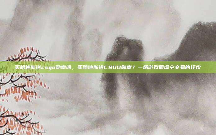 买哈迪斯送csgo勋章吗,买哈迪斯送CSGO勋章?一场游戏圈虚空交易的狂欢