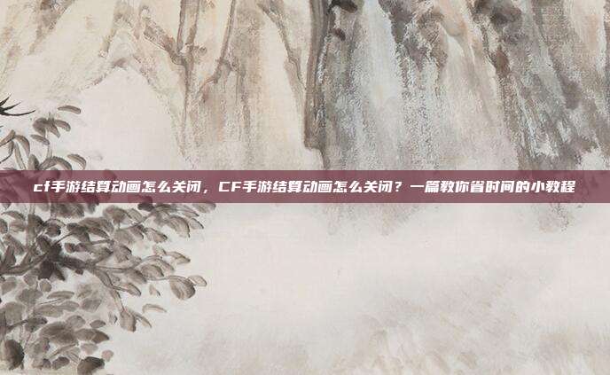 cf手游结算动画怎么关闭,CF手游结算动画怎么关闭?一篇教你省时间的小教程