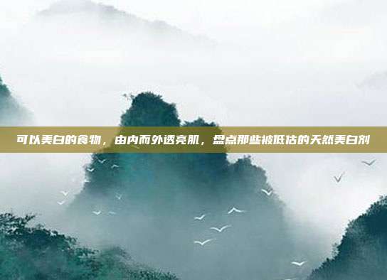 可以美白的食物,由内而外透亮肌,盘点那些被低估的天然美白剂