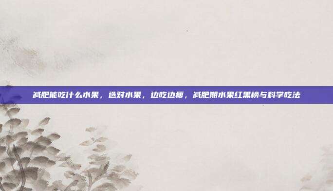 减肥能吃什么水果,选对水果,边吃边瘦,减肥期水果红黑榜与科学吃法