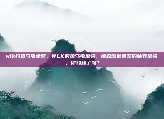 wlk钓鱼乌龟坐骑,WLK钓鱼乌龟坐骑,诺森德最佛系的稀有坐骑,你钓到了吗?