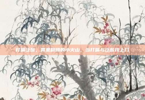 打嗝泛酸,胃里翻腾的小火山,当打嗝与泛酸找上门