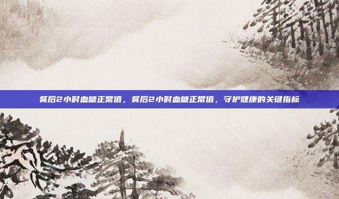餐后2小时血糖正常值,餐后2小时血糖正常值,守护健康的关键指标