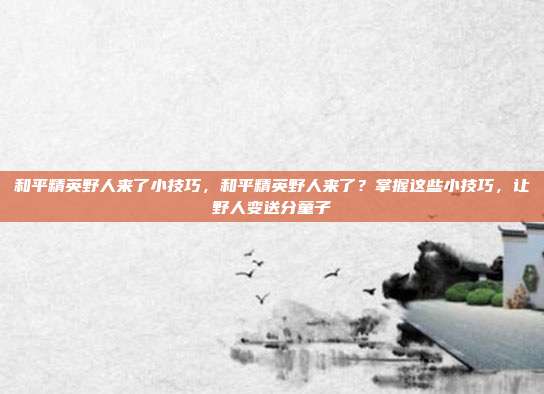 和平精英野人来了小技巧,和平精英野人来了?掌握这些小技巧,让野人变送分童子
