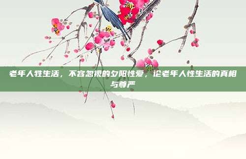 老年人牲生活,不容忽视的夕阳性爱,论老年人性生活的真相与尊严