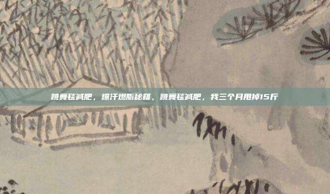 跳舞毯减肥,爆汗燃脂秘籍,跳舞毯减肥,我三个月甩掉15斤