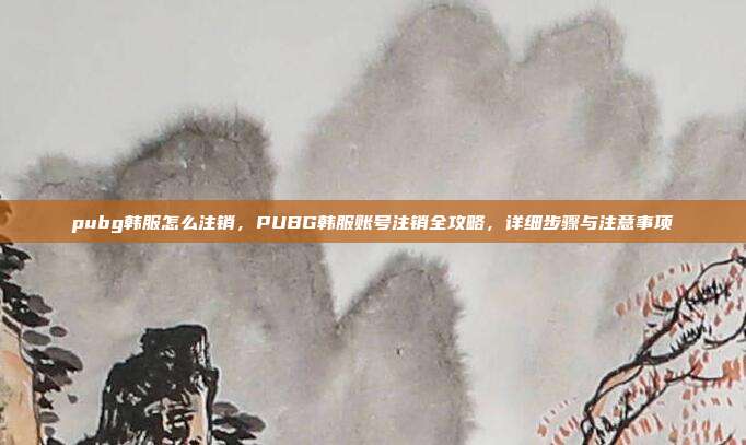 pubg韩服怎么注销,PUBG韩服账号注销全攻略,详细步骤与注意事项