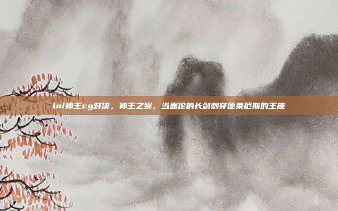 lol神王cg对决,神王之殒,当盖伦的长剑刺穿德莱厄斯的王座