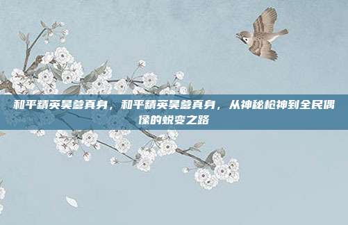 和平精英昊爹真身,和平精英昊爹真身,从神秘枪神到全民偶像的蜕变之路