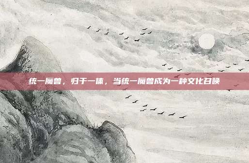 统一魔兽,归于一体,当统一魔兽成为一种文化召唤
