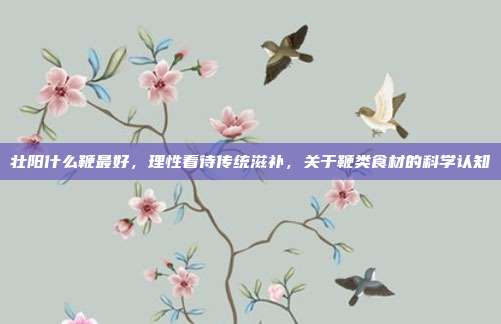 壮阳什么鞭最好,理性看待传统滋补,关于鞭类食材的科学认知