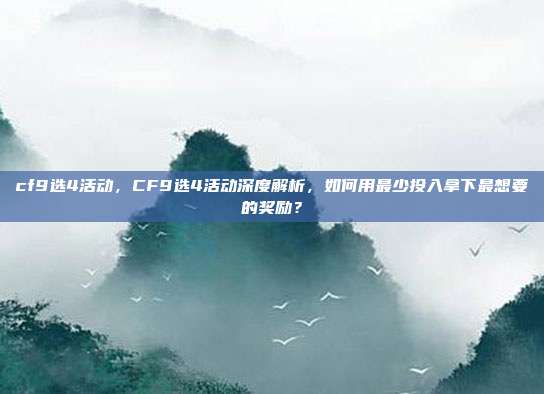 cf9选4活动,CF9选4活动深度解析,如何用最少投入拿下最想要的奖励?