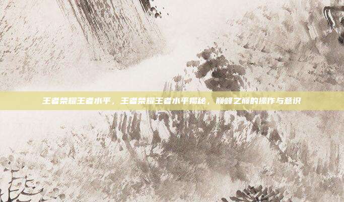 王者荣耀王者水平,王者荣耀王者水平揭秘,巅峰之巅的操作与意识