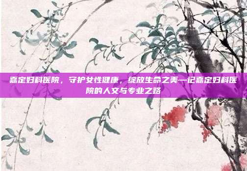 嘉定妇科医院,守护女性健康,绽放生命之美—记嘉定妇科医院的人文与专业之路