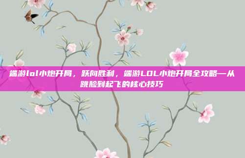 端游lol小炮开局,跃向胜利,端游LOL小炮开局全攻略—从跳脸到起飞的核心技巧