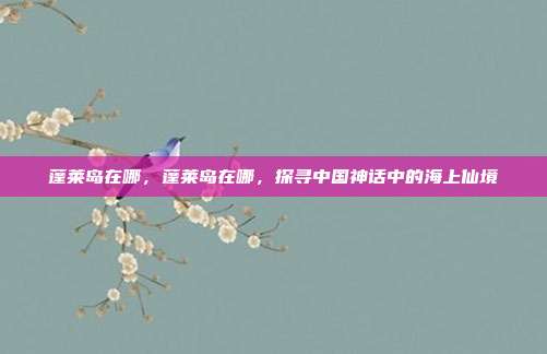 蓬莱岛在哪,蓬莱岛在哪,探寻中国神话中的海上仙境