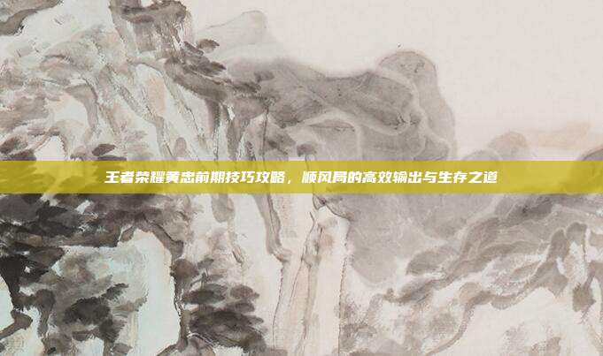 王者荣耀黄忠前期技巧攻略,顺风局的高效输出与生存之道