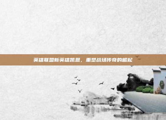 英雄联盟新英雄凯恩,重塑战场传奇的崛起