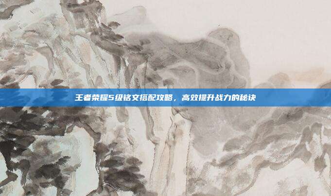王者荣耀5级铭文搭配攻略,高效提升战力的秘诀