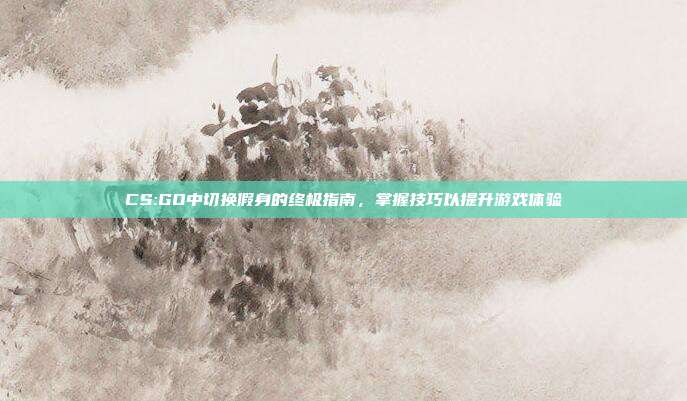 CS:GO中切换假身的终极指南,掌握技巧以提升游戏体验