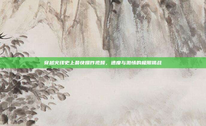 穿越火线史上最快爆炸视频,速度与激情的极限挑战