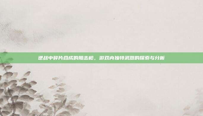 逆战中碎片合成的阻击枪,游戏内独特武器的探索与分析