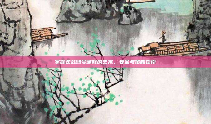 掌握逆战账号删除的艺术,安全与策略指南