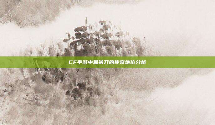 CF手游中黑铁刀的传奇地位分析