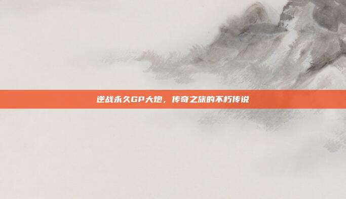 逆战永久GP大炮,传奇之旅的不朽传说