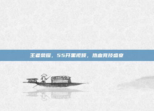 王者荣耀,55开黑视频,热血竞技盛宴