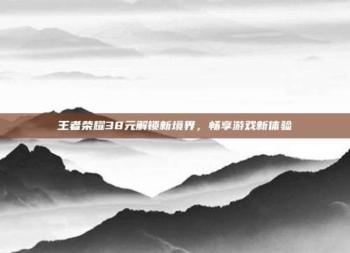 王者荣耀38元解锁新境界,畅享游戏新体验