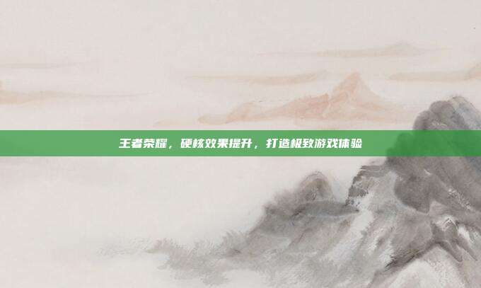王者荣耀,硬核效果提升,打造极致游戏体验