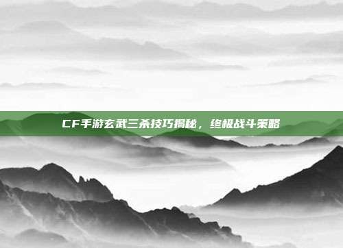 CF手游玄武三杀技巧揭秘,终极战斗策略