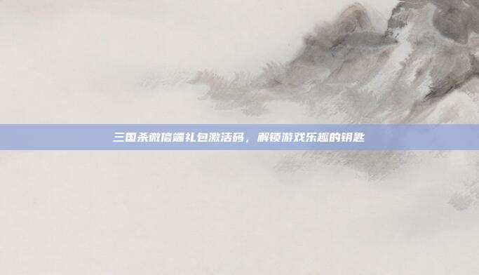 三国杀微信端礼包激活码,解锁游戏乐趣的钥匙