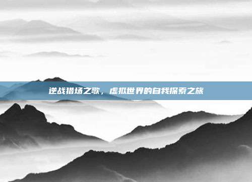 逆战猎场之歌,虚拟世界的自我探索之旅