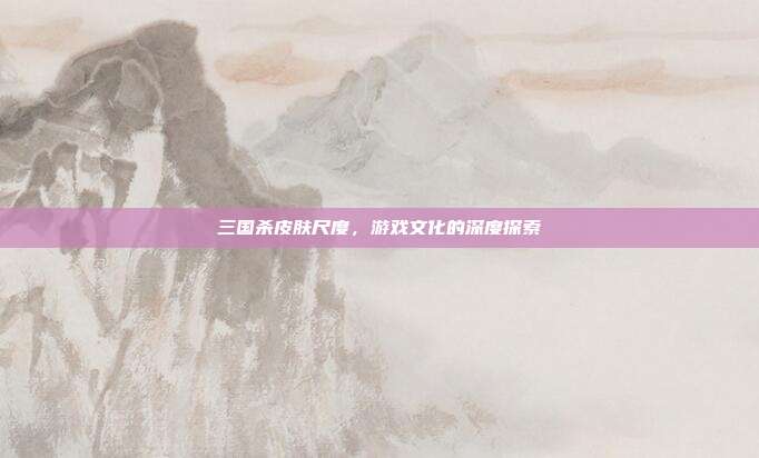 三国杀皮肤尺度,游戏文化的深度探索