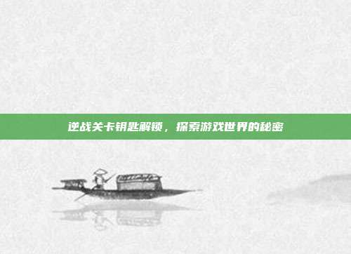 逆战关卡钥匙解锁,探索游戏世界的秘密