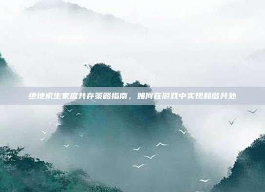 绝地求生家庭共存策略指南,如何在游戏中实现和谐共处