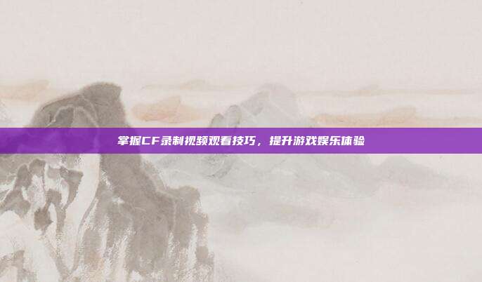 掌握CF录制视频观看技巧,提升游戏娱乐体验